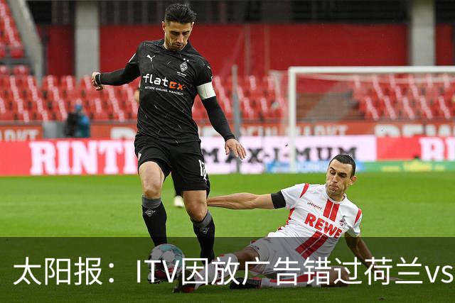 太阳报：ITV因放广告错过荷兰vs摩洛哥加时赛开场，被球迷怒喷