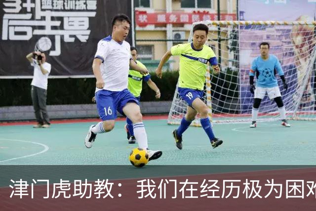 津门虎助教：我们在经历极为困难的时期，于根伟把大家凝聚到一起